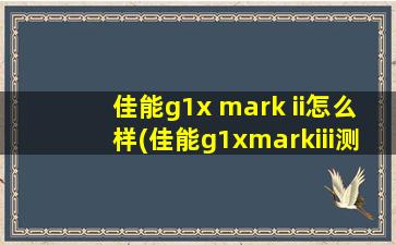 佳能g1x mark ii怎么样(佳能g1xmarkiii测评)